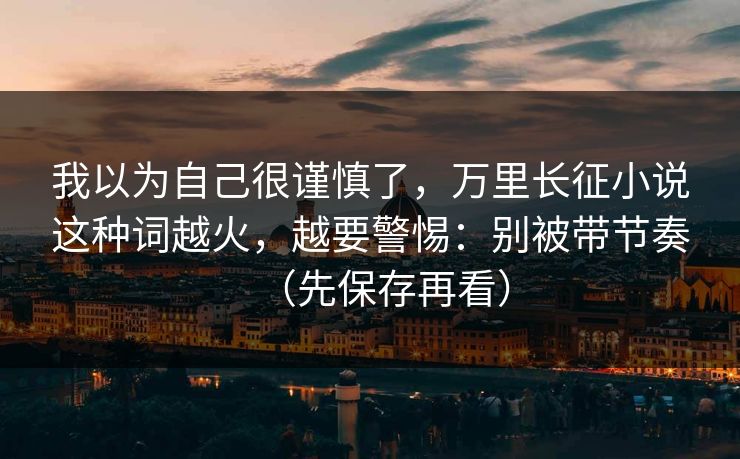 我以为自己很谨慎了，万里长征小说这种词越火，越要警惕：别被带节奏（先保存再看）