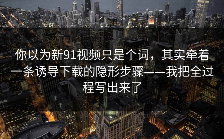 你以为新91视频只是个词，其实牵着一条诱导下载的隐形步骤——我把全过程写出来了