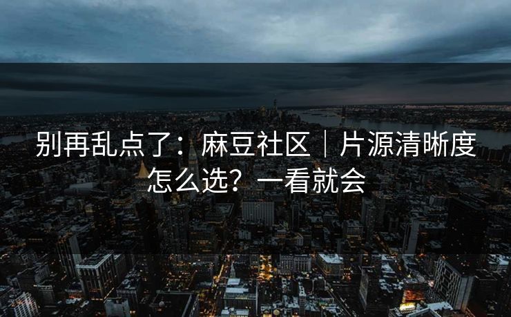 别再乱点了：麻豆社区｜片源清晰度怎么选？一看就会