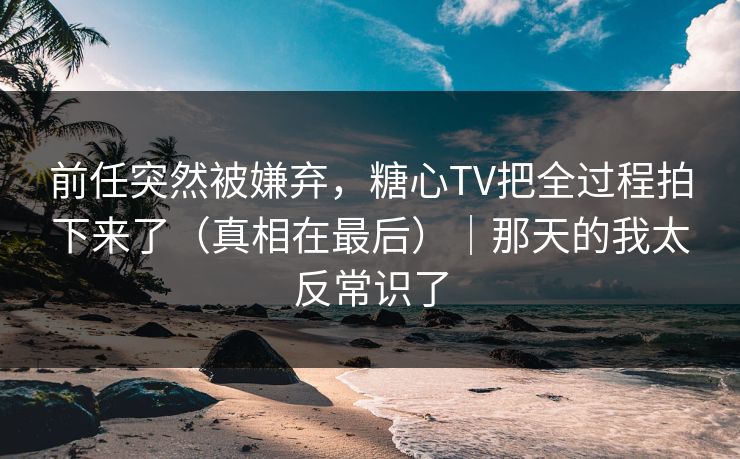前任突然被嫌弃，糖心TV把全过程拍下来了（真相在最后）｜那天的我太反常识了