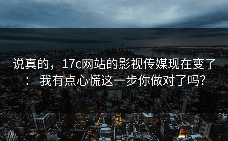 说真的，17c网站的影视传媒现在变了： 我有点心慌这一步你做对了吗？