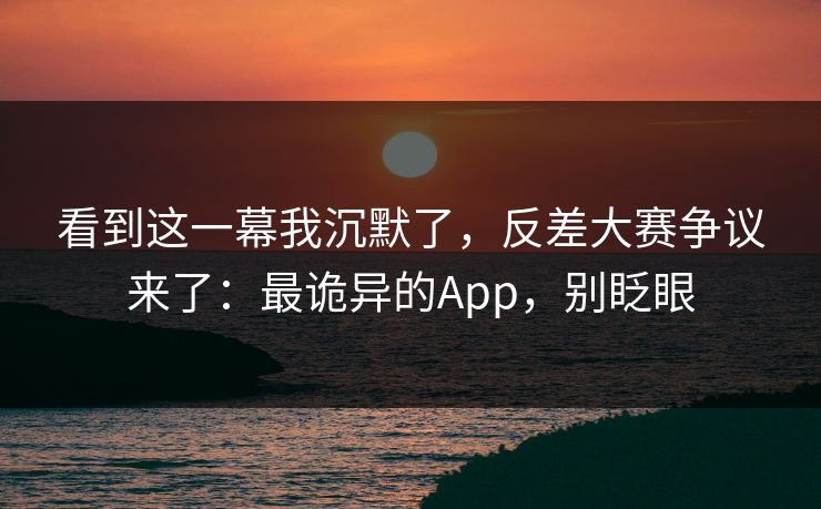 看到这一幕我沉默了，反差大赛争议来了：最诡异的App，别眨眼