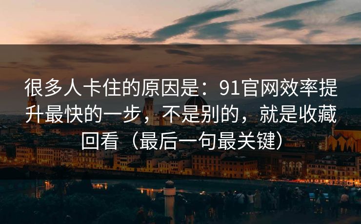 很多人卡住的原因是：91官网效率提升最快的一步，不是别的，就是收藏回看（最后一句最关键）