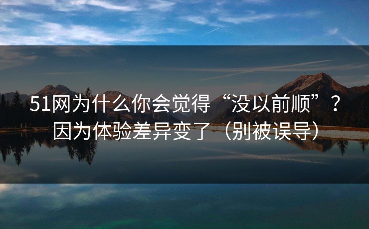 51网为什么你会觉得“没以前顺”？因为体验差异变了（别被误导）