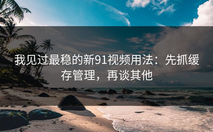 我见过最稳的新91视频用法：先抓缓存管理，再谈其他