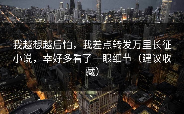 我越想越后怕，我差点转发万里长征小说，幸好多看了一眼细节（建议收藏）