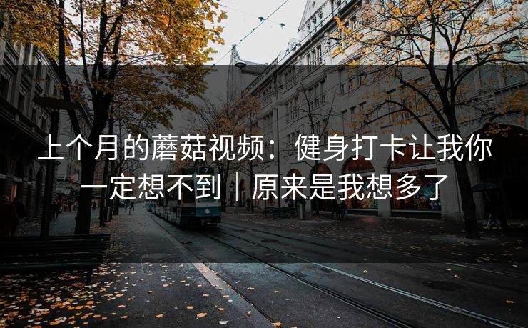 上个月的蘑菇视频：健身打卡让我你一定想不到｜原来是我想多了