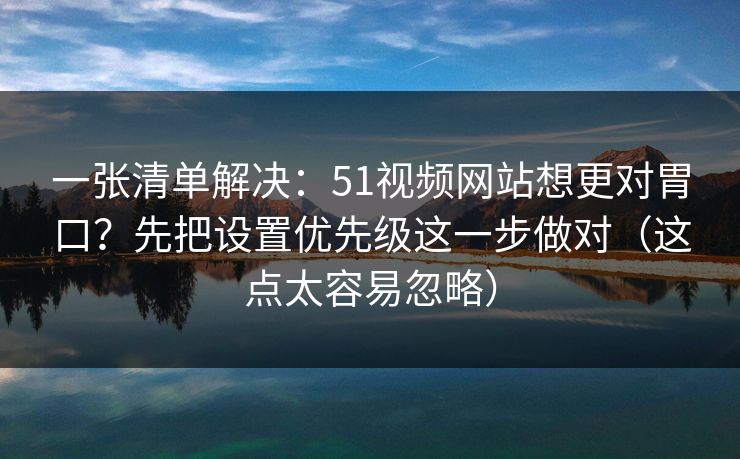 一张清单解决：51视频网站想更对胃口？先把设置优先级这一步做对（这点太容易忽略）