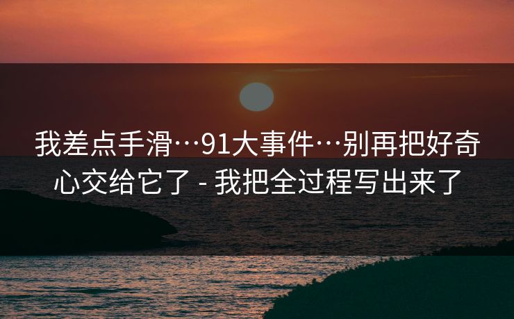 我差点手滑…91大事件…别再把好奇心交给它了 - 我把全过程写出来了