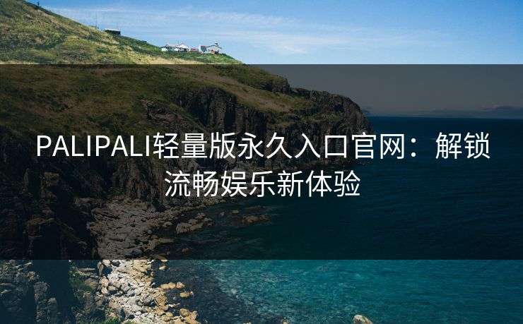 PALIPALI轻量版永久入口官网：解锁流畅娱乐新体验