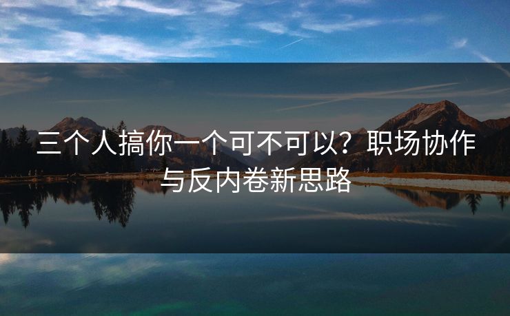 三个人搞你一个可不可以？职场协作与反内卷新思路