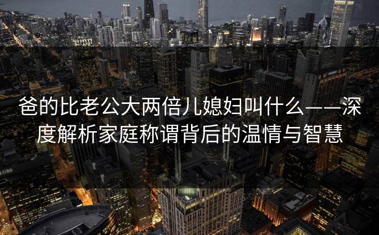 爸的比老公大两倍儿媳妇叫什么——深度解析家庭称谓背后的温情与智慧