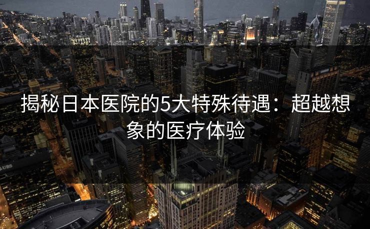 揭秘日本医院的5大特殊待遇：超越想象的医疗体验