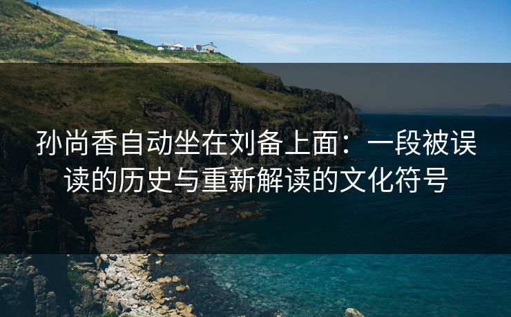 孙尚香自动坐在刘备上面：一段被误读的历史与重新解读的文化符号