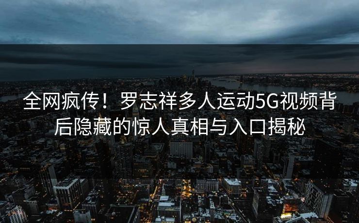 全网疯传！罗志祥多人运动5G视频背后隐藏的惊人真相与入口揭秘