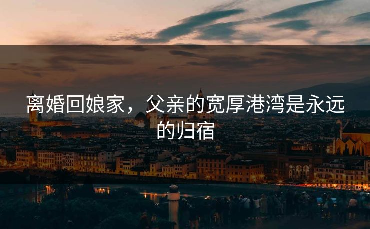 离婚回娘家，父亲的宽厚港湾是永远的归宿