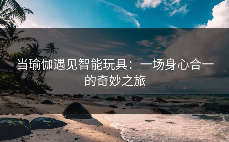 当瑜伽遇见智能玩具：一场身心合一的奇妙之旅