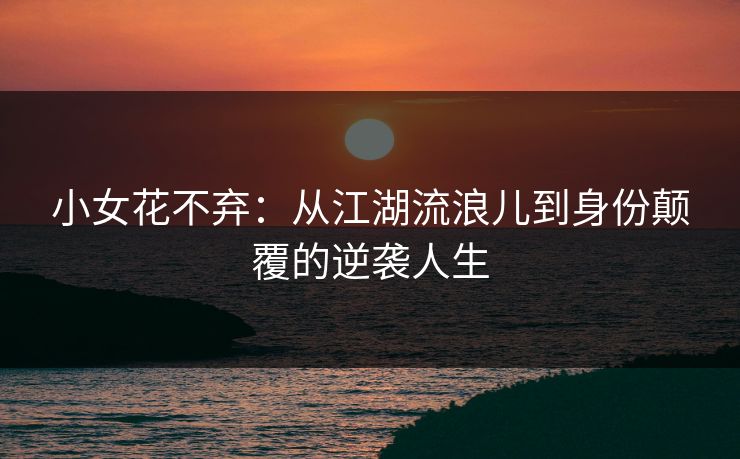 小女花不弃：从江湖流浪儿到身份颠覆的逆袭人生