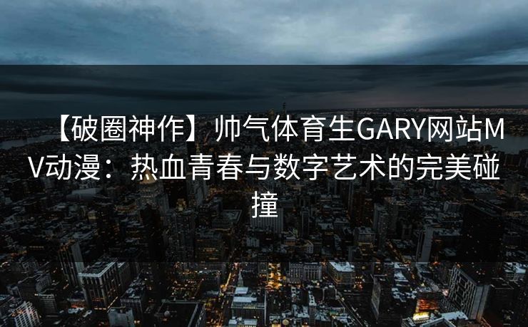【破圈神作】帅气体育生GARY网站MV动漫：热血青春与数字艺术的完美碰撞
