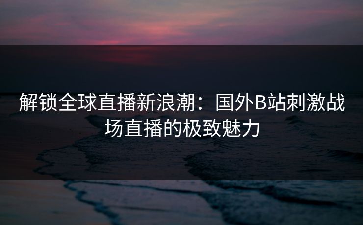解锁全球直播新浪潮：国外B站刺激战场直播的极致魅力