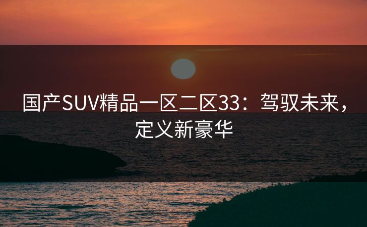 国产SUV精品一区二区33：驾驭未来，定义新豪华