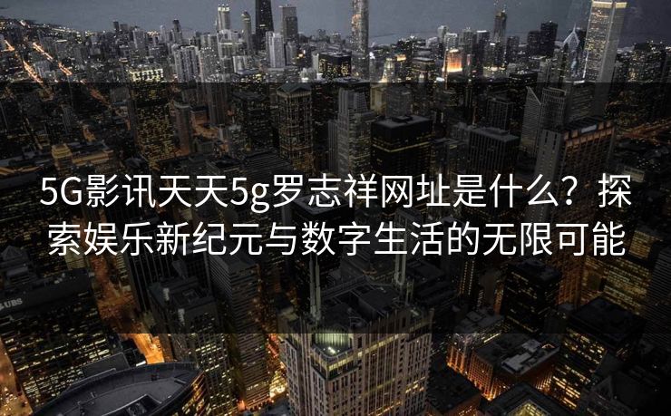 5G影讯天天5g罗志祥网址是什么？探索娱乐新纪元与数字生活的无限可能