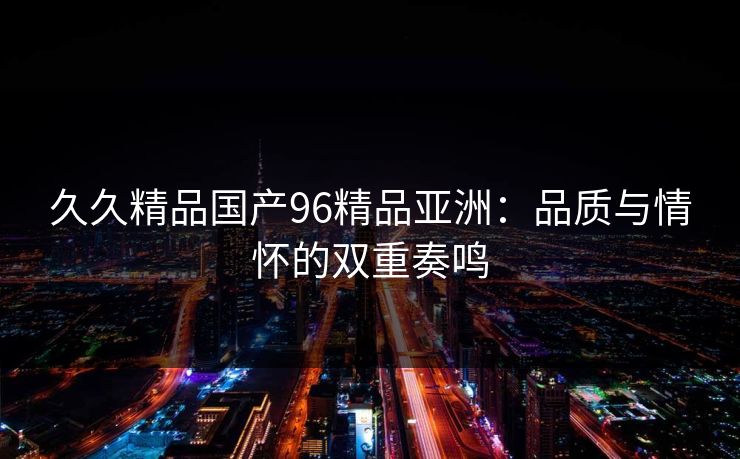 久久精品国产96精品亚洲：品质与情怀的双重奏鸣