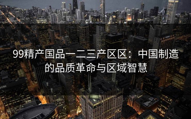 99精产国品一二三产区区：中国制造的品质革命与区域智慧
