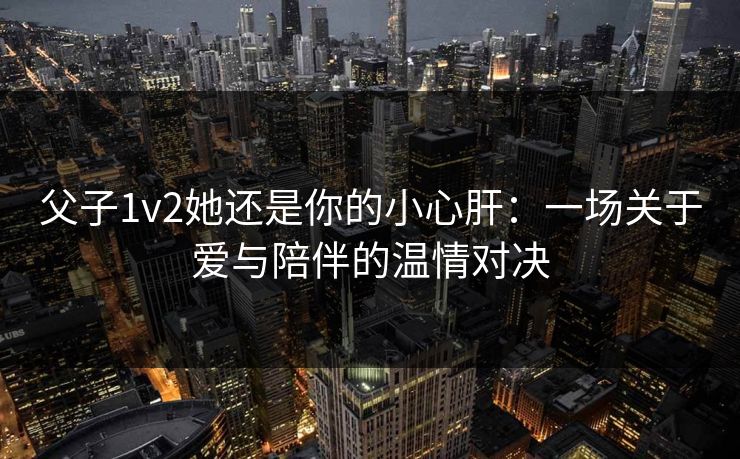 父子1v2她还是你的小心肝：一场关于爱与陪伴的温情对决