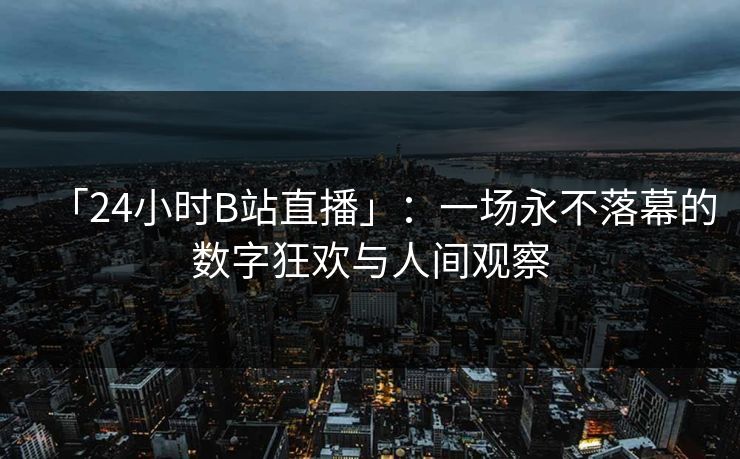 「24小时B站直播」：一场永不落幕的数字狂欢与人间观察