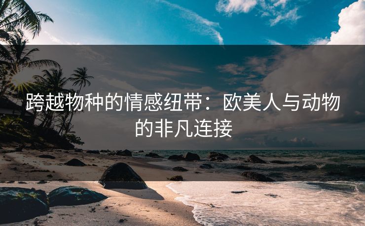 跨越物种的情感纽带：欧美人与动物的非凡连接