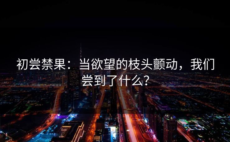 初尝禁果：当欲望的枝头颤动，我们尝到了什么？