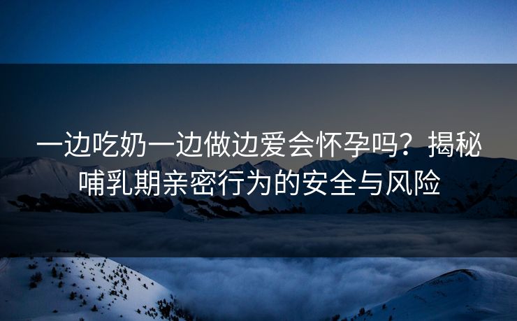 一边吃奶一边做边爱会怀孕吗？揭秘哺乳期亲密行为的安全与风险