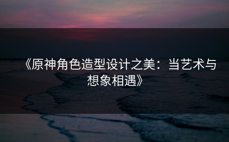 《原神角色造型设计之美：当艺术与想象相遇》