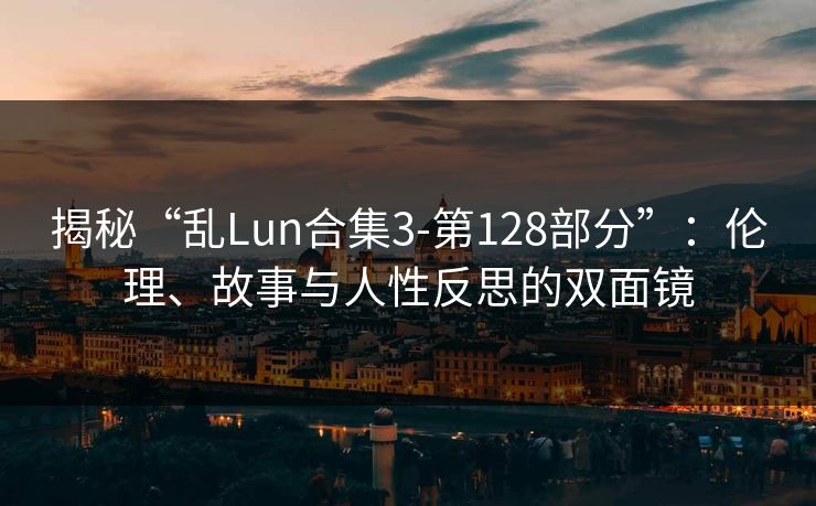 揭秘“乱Lun合集3-第128部分”：伦理、故事与人性反思的双面镜