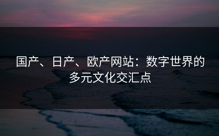 国产、日产、欧产网站：数字世界的多元文化交汇点