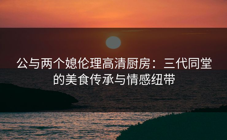 公与两个媳伦理高清厨房：三代同堂的美食传承与情感纽带