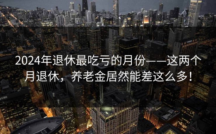2024年退休最吃亏的月份——这两个月退休，养老金居然能差这么多！