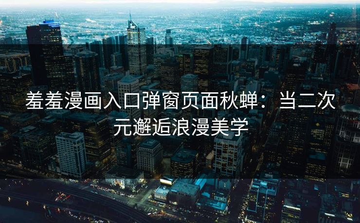 羞羞漫画入口弹窗页面秋蝉：当二次元邂逅浪漫美学