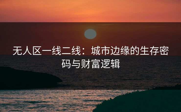 无人区一线二线：城市边缘的生存密码与财富逻辑
