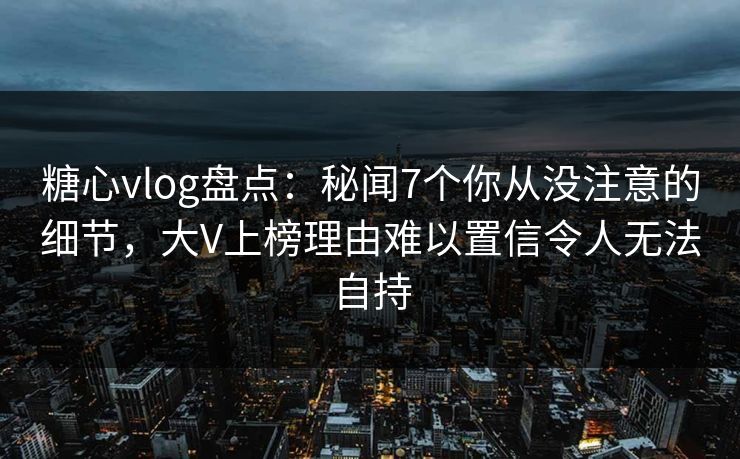 糖心vlog盘点：秘闻7个你从没注意的细节，大V上榜理由难以置信令人无法自持