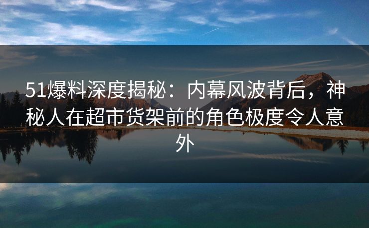 51爆料深度揭秘：内幕风波背后，神秘人在超市货架前的角色极度令人意外
