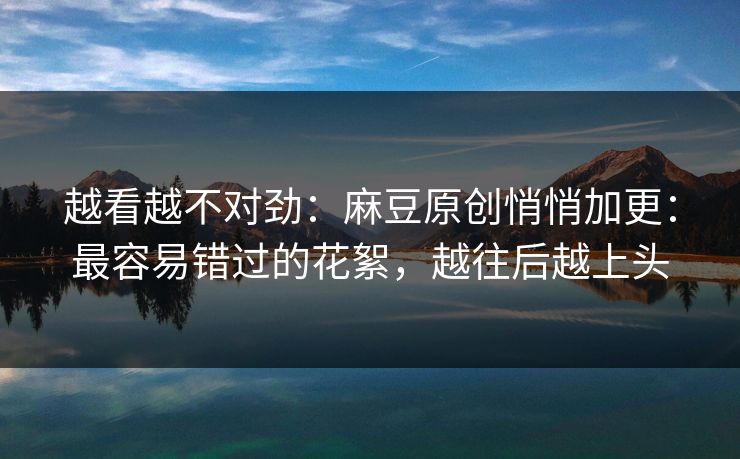 越看越不对劲：麻豆原创悄悄加更：最容易错过的花絮，越往后越上头