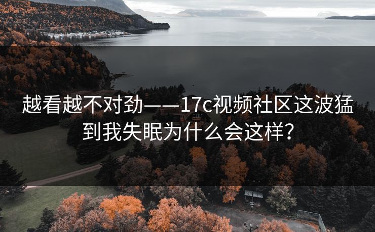 越看越不对劲——17c视频社区这波猛到我失眠为什么会这样？