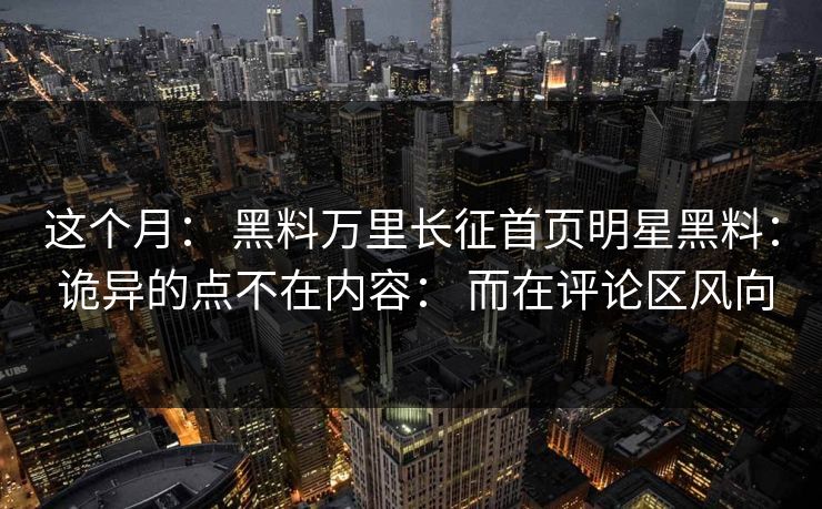 这个月： 黑料万里长征首页明星黑料： 诡异的点不在内容： 而在评论区风向