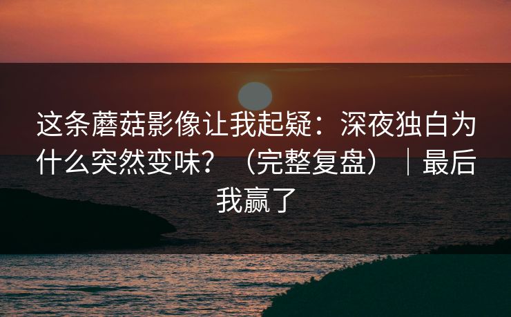 这条蘑菇影像让我起疑：深夜独白为什么突然变味？（完整复盘）｜最后我赢了