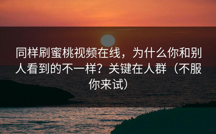 同样刷蜜桃视频在线，为什么你和别人看到的不一样？关键在人群（不服你来试）