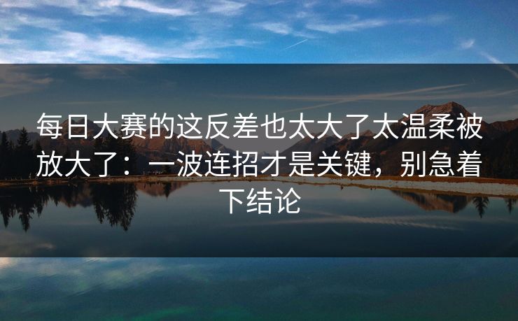 每日大赛的这反差也太大了太温柔被放大了：一波连招才是关键，别急着下结论