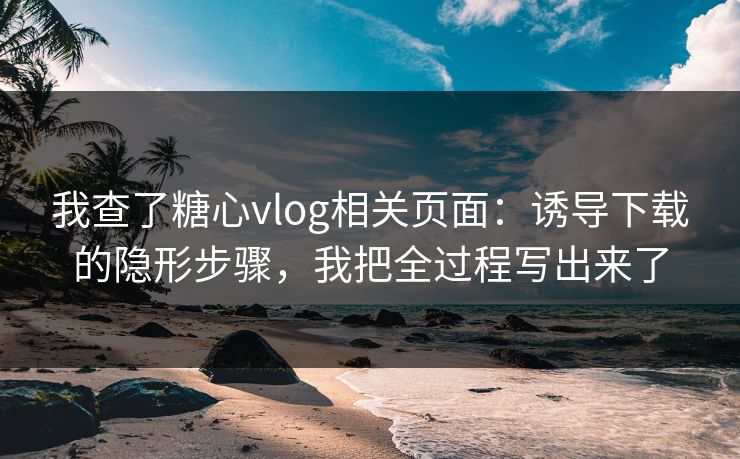 我查了糖心vlog相关页面：诱导下载的隐形步骤，我把全过程写出来了
