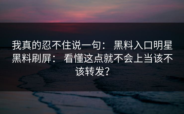 我真的忍不住说一句： 黑料入口明星黑料刷屏： 看懂这点就不会上当该不该转发？
